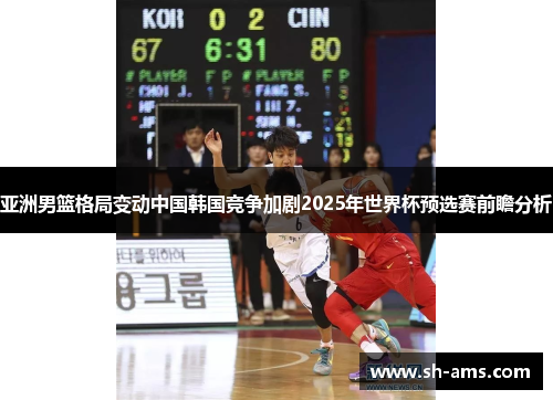 亚洲男篮格局变动中国韩国竞争加剧2025年世界杯预选赛前瞻分析